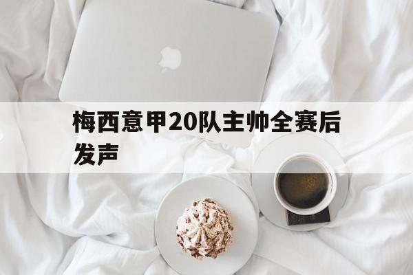 梅西意甲20队主帅全赛后发声(梅西意甲20队主帅全赛后发声视频) 梅西意甲20队主帅全赛后发声(梅西意甲20队主帅全赛后发声视频)